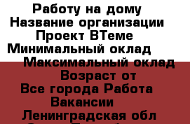 Работу на дому › Название организации ­ Проект ВТеме  › Минимальный оклад ­ 600 › Максимальный оклад ­ 3 000 › Возраст от ­ 18 - Все города Работа » Вакансии   . Ленинградская обл.,Санкт-Петербург г.